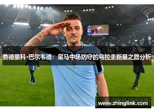 费德里科·巴尔韦德：皇马中场防守的乌拉圭新星之路分析
