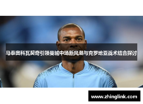 马泰奥科瓦契奇引领曼城中场新风潮与克罗地亚战术结合探讨