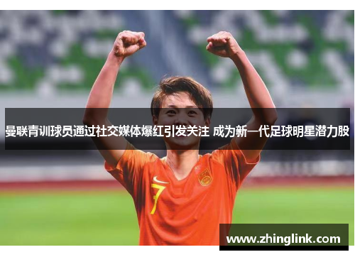 曼联青训球员通过社交媒体爆红引发关注 成为新一代足球明星潜力股