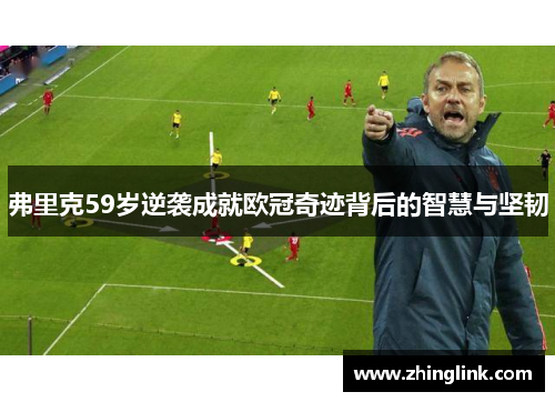 弗里克59岁逆袭成就欧冠奇迹背后的智慧与坚韧
