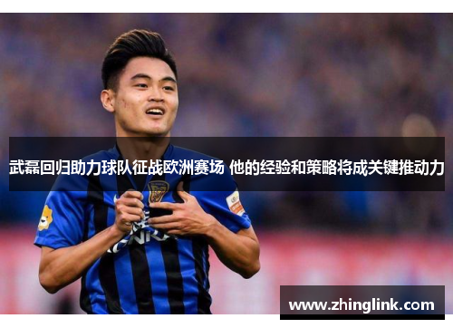 武磊回归助力球队征战欧洲赛场 他的经验和策略将成关键推动力