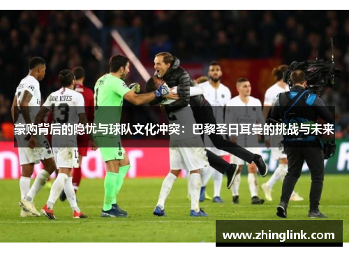 豪购背后的隐忧与球队文化冲突:巴黎圣日耳曼的挑战与未来 豪购背后的隐忧与球队文化冲突:巴黎圣日耳曼的挑战与未来